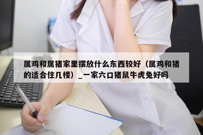 属鸡和属猪家里摆放什么东西较好（属鸡和猪的适合住几楼）_一家六口猪鼠牛虎兔好吗